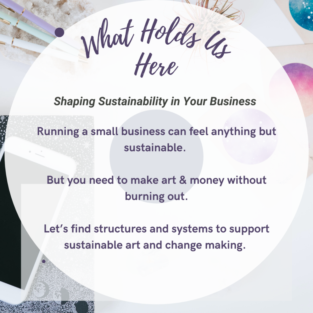 What Holds Us Here: Shaping Sustainability In Your Business - running a small business can feel anything but sustainable. But you need to make art and money without burning out. Let's find structures and systems to support sustainable art and change making. Text on a white circle with a desk behind. 